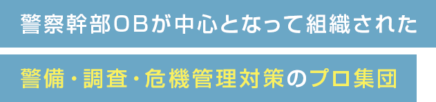 警察幹部OBが中心となって組織された警備・調査・危機管理対策のプロ集団