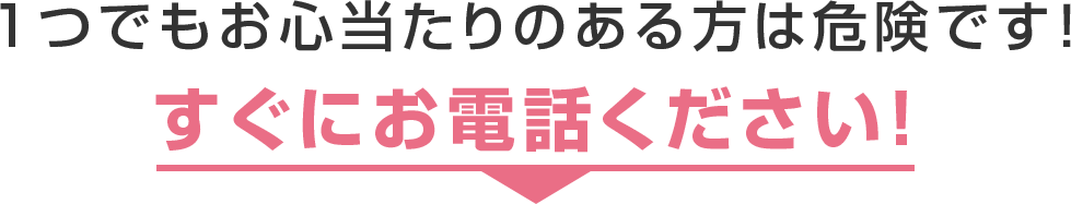 1つでもお心当たりのある方は危険です！すぐにお電話ください！